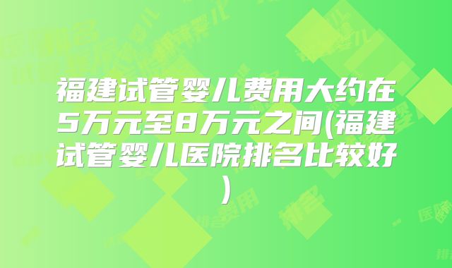福建试管婴儿费用大约在5万元至8万元之间(福建试管婴儿医院排名比较好)