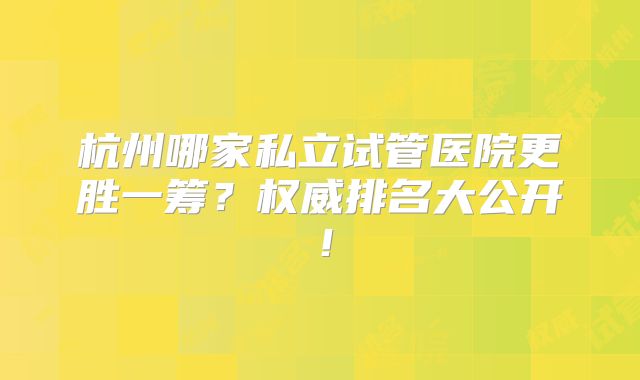 杭州哪家私立试管医院更胜一筹？权威排名大公开！