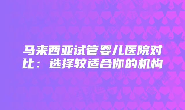 马来西亚试管婴儿医院对比：选择较适合你的机构