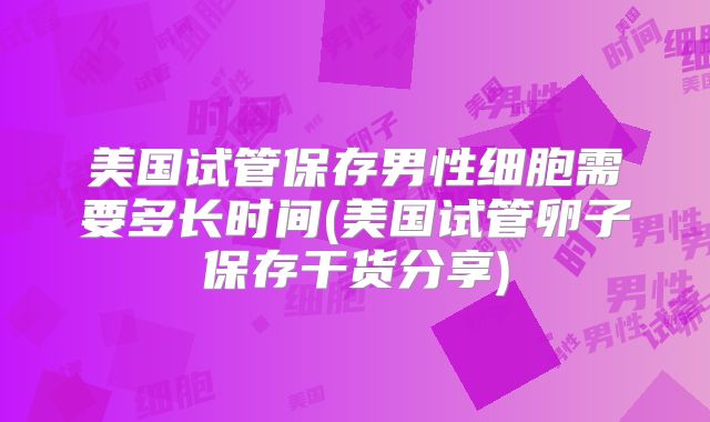 美国试管保存男性细胞需要多长时间(美国试管卵子保存干货分享)