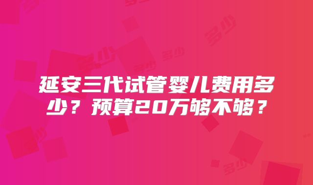 延安三代试管婴儿费用多少？预算20万够不够？