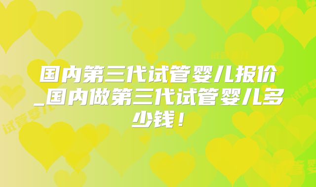 国内第三代试管婴儿报价_国内做第三代试管婴儿多少钱！