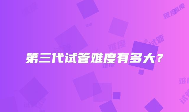 第三代试管难度有多大？