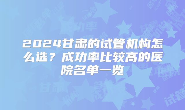 2024甘肃的试管机构怎么选？成功率比较高的医院名单一览