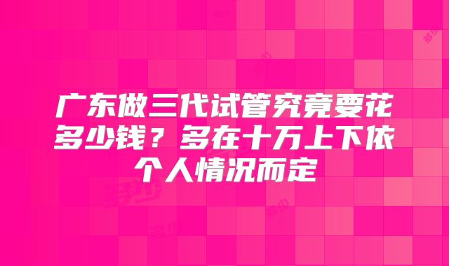 广东做三代试管究竟要花多少钱?多在十万上下依个人情况而定