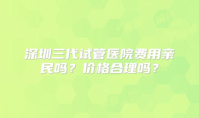 深圳三代试管医院费用亲民吗？价格合理吗？