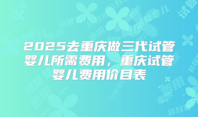 2025去重庆做三代试管婴儿所需费用，重庆试管婴儿费用价目表