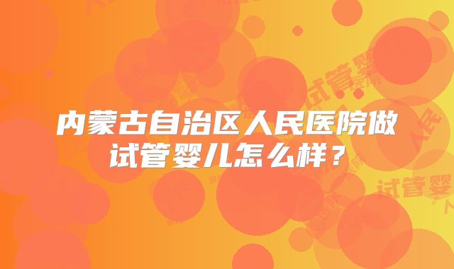 内蒙古自治区人民医院做试管婴儿怎么样？