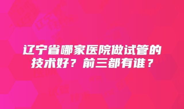 辽宁省哪家医院做试管的技术好?前三都有谁?