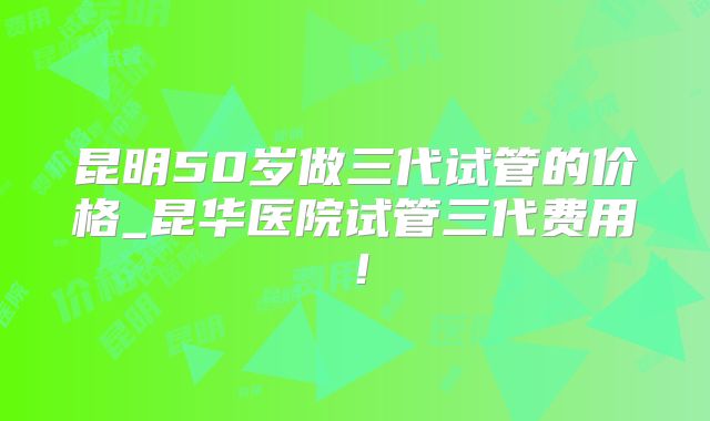 昆明50岁做三代试管的价格_昆华医院试管三代费用！