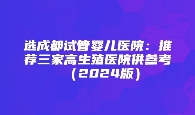 选成都试管婴儿医院：推荐三家高生殖医院供参考（2024版）