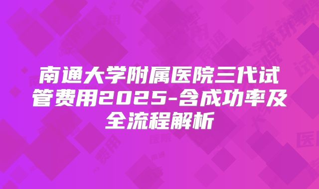 南通大学附属医院三代试管费用2025-含成功率及全流程解析