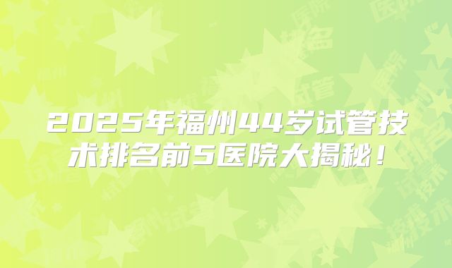 2025年福州44岁试管技术排名前5医院大揭秘！