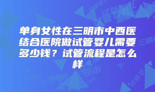 单身女性在三明市中西医结合医院做试管婴儿需要多少钱?试管流程是怎么样