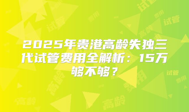 2025年贵港高龄失独三代试管费用全解析：15万够不够？