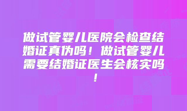 做试管婴儿医院会检查结婚证真伪吗！做试管婴儿需要结婚证医生会核实吗！