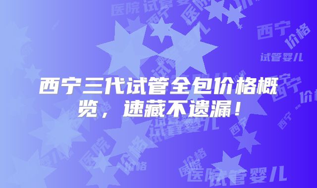 西宁三代试管全包价格概览，速藏不遗漏！