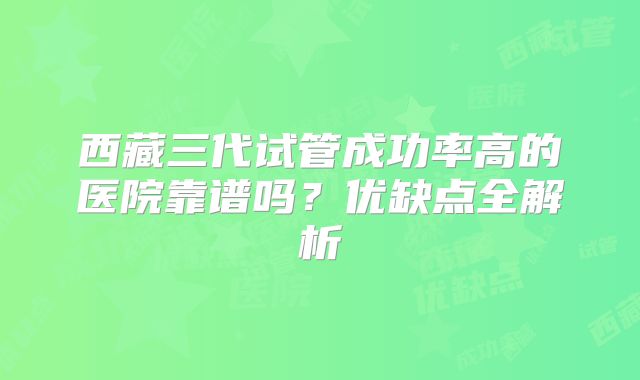 西藏三代试管成功率高的医院靠谱吗?优缺点全解析