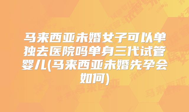 马来西亚未婚女子可以单独去医院吗单身三代试管婴儿(马来西亚未婚先孕会如何)