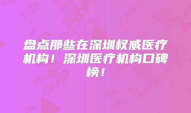 盘点那些在深圳权威医疗机构！深圳医疗机构口碑榜！