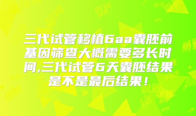 三代试管移植6aa囊胚前基因筛查大概需要多长时间,三代试管6天囊胚结果是不是最后结果！