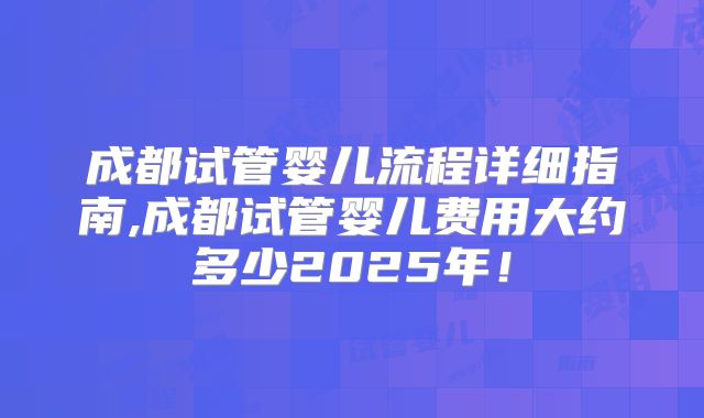 成都试管婴儿流程详细指南,成都试管婴儿费用大约多少2025年！