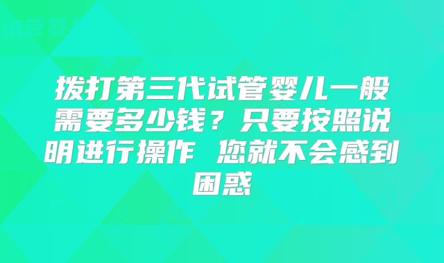 拨打第三代试管婴儿一般需要多少钱？只要按照说明进行操作 您就不会感到困惑