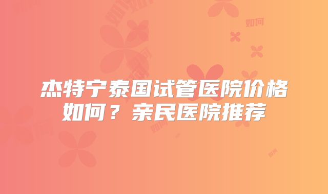 杰特宁泰国试管医院价格如何？亲民医院推荐