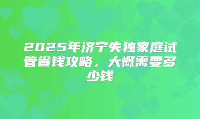 2025年济宁失独家庭试管省钱攻略，大概需要多少钱