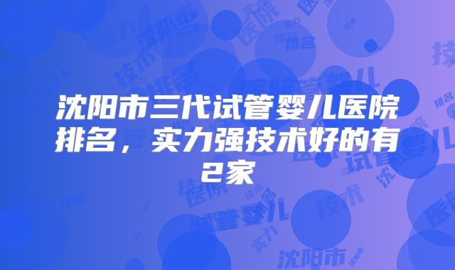 沈阳市三代试管婴儿医院排名，实力强技术好的有2家