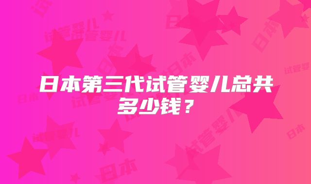 日本第三代试管婴儿总共多少钱？