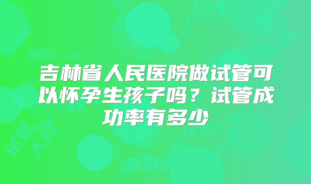 吉林省人民医院做试管可以怀孕生孩子吗?试管成功率有多少