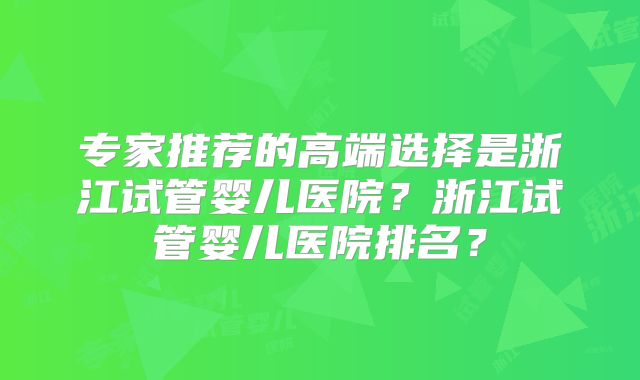 专家推荐的高端选择是浙江试管婴儿医院？浙江试管婴儿医院排名？