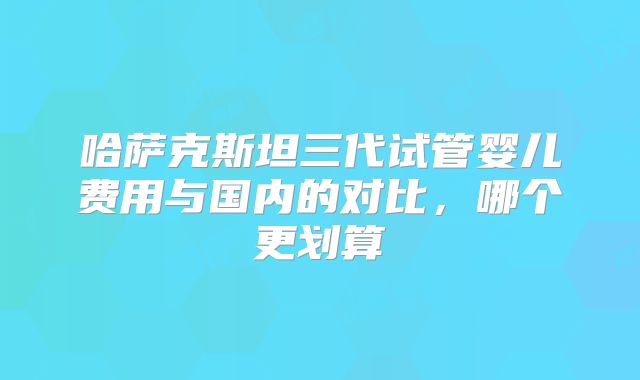 哈萨克斯坦三代试管婴儿费用与国内的对比，哪个更划算
