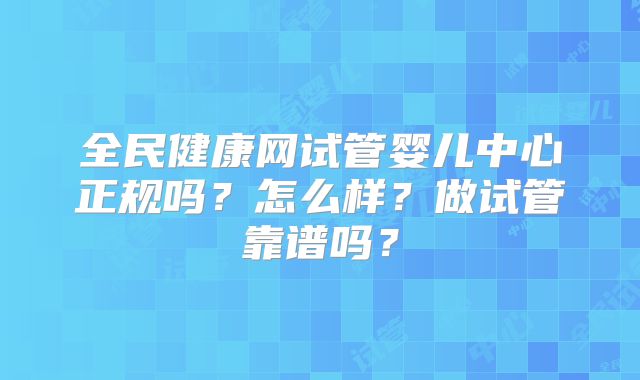 全民健康网试管婴儿中心正规吗？怎么样？做试管靠谱吗？