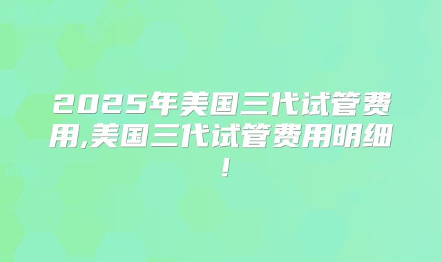 2025年美国三代试管费用,美国三代试管费用明细！