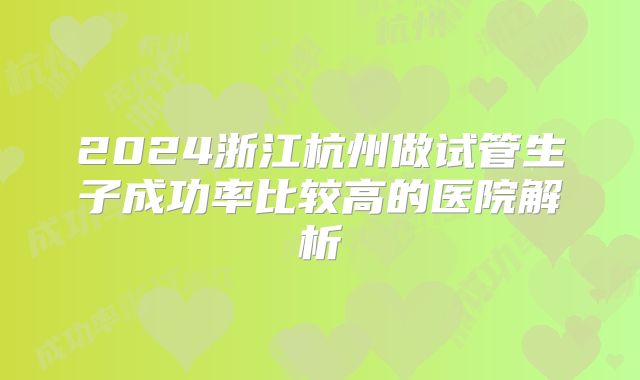 2024浙江杭州做试管生子成功率比较高的医院解析