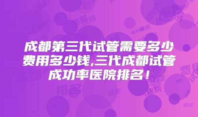 成都第三代试管需要多少费用多少钱,三代成都试管成功率医院排名！