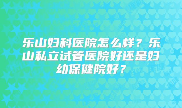 乐山妇科医院怎么样？乐山私立试管医院好还是妇幼保健院好？