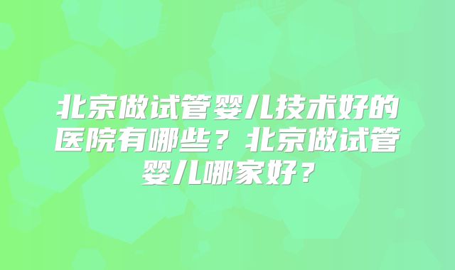 北京做试管婴儿技术好的医院有哪些？北京做试管婴儿哪家好？