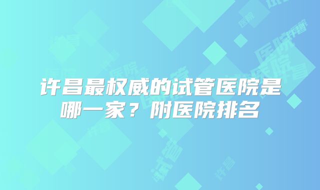 许昌最权威的试管医院是哪一家?附医院排名