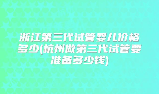 浙江第三代试管婴儿价格多少(杭州做第三代试管要准备多少钱)