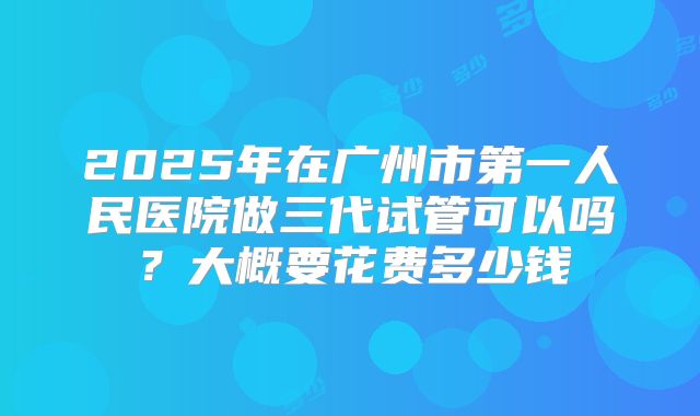 2025年在广州市第一人民医院做三代试管可以吗?大概要花费多少钱