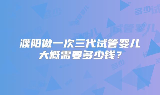 濮阳做一次三代试管婴儿大概需要多少钱？
