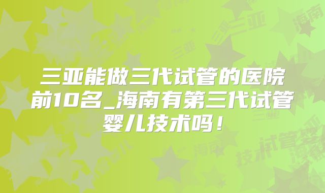 三亚能做三代试管的医院前10名_海南有第三代试管婴儿技术吗！