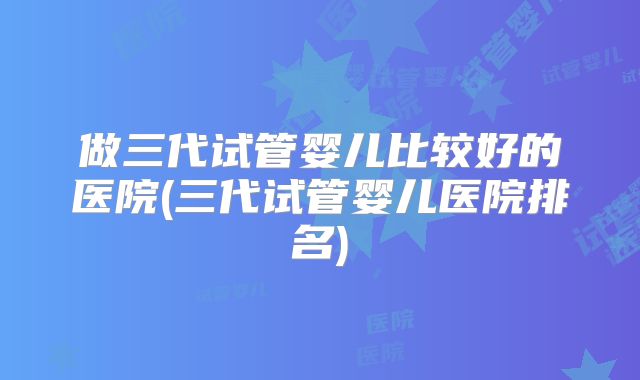 做三代试管婴儿比较好的医院(三代试管婴儿医院排名)