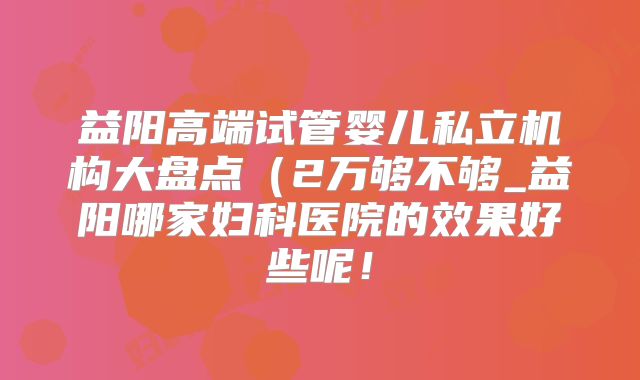 益阳高端试管婴儿私立机构大盘点(2万够不够_益阳哪家妇科医院的效果好些呢!