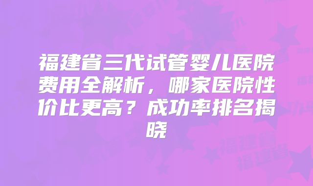 福建省三代试管婴儿医院费用全解析，哪家医院性价比更高？成功率排名揭晓