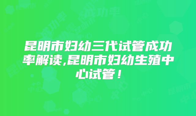 昆明市妇幼三代试管成功率解读,昆明市妇幼生殖中心试管！
