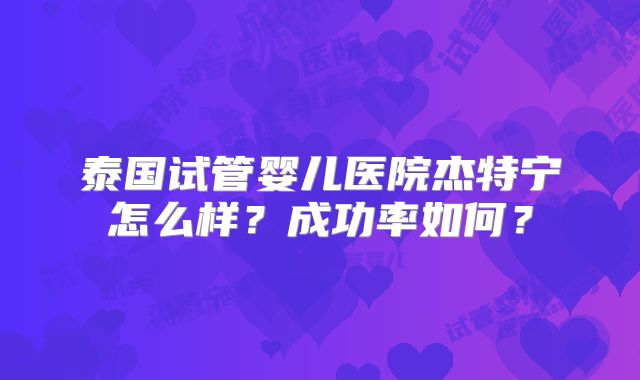 泰国试管婴儿医院杰特宁怎么样?成功率如何?